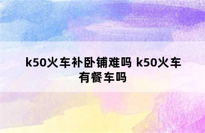 k50火车补卧铺难吗 k50火车有餐车吗